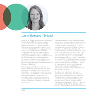 PAGE 26
Lauren Dempsey - Engage!
I grew up on the Bellarine Peninsula, 30 minutes
from Geelong’s CBD. Throughout my high
school years, I developed a great interest in
helping the community. I became involved in
as many programs as possible including the ‘It’s
Your Move’ healthy lifestyle campaign, Rotary
Interact and the Social Justice committee.
The experiences I had with these programs
was fantastic, especially the ‘It’s Your Move’
campaign for which I was the Lead Ambassador.
My involvement in this campaign fostered
my passion to develop a career path in health
promotion. I studied a Bachelor of Exercise and
Sport Science majoring in Heath Promotion at the
University of Ballarat.
Following my studies I was keen to look for
work in the health promotion field. The sense
of community spirit I felt each time I visited
Stawell gave me motivation to search for work
in this town. I landed myself a job at Grampians
Community Health as a receptionist and
eventually worked my way into my current
role of Integrated Health Promotion Project
Worker at Grampians Pyrenees Primary Care
Partnership.
I was excited with my move to Stawell, a small
country town with a strong community presence.
I was keen to be involved in the community so
I actively sought out ways to do so. I joined a
local basketball competition and started playing
netball at a local football and netball club. I also
had heard through a friend about a Youth Action
Council that was starting up in the Shire. This
was something that sparked my interest and
so my boss encouraged me to apply. The YAC
was developed thanks to Victorian Government
funding through the 2012-2014 Engage! program.
I saw this as a great opportunity to connect with
the local community and meet people. I applied
for the position on the Northern Grampians
Shire Youth Action Council (YAC) and was
appointed as a member in April 2013. I am now
the current chairperson.
One of the first tasks for the YAC was to
brainstorm and develop key focus areas we
felt needed to be addressed in our community.
They included providing more youth-friendly
events, creating a youth hub, addressing the
drug and alcohol culture, and reducing the
stigma associated with mental illness. These will
be included in the Northern Grampians Shire
Council’s Youth Strategy that the YAC will create.
 