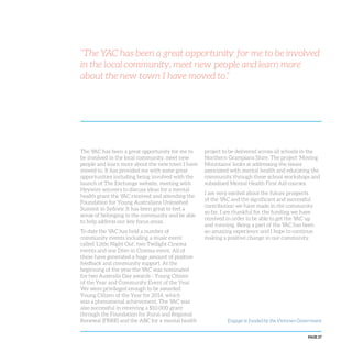 PAGE 27
“The YAC has been a great opportunity for me to be involved
in the local community, meet new people and learn more
about the new town I have moved to.”
The YAC has been a great opportunity for me to
be involved in the local community, meet new
people and learn more about the new town I have
moved to. It has provided me with some great
opportunities including being involved with the
launch of The Exchange website, meeting with
Heywire winners to discuss ideas for a mental
health grant the YAC received and attending the
Foundation for Young Australians Unleashed
Summit in Sydney. It has been great to feel a
sense of belonging to the community and be able
to help address our key focus areas.
To date the YAC has held a number of
community events including a music event
called ‘Little Night Out’, two Twilight Cinema
events and one Dive-in Cinema event. All of
these have generated a huge amount of positive
feedback and community support. At the
beginning of the year the YAC was nominated
for two Australia Day awards - Young Citizen
of the Year and Community Event of the Year.
We were privileged enough to be awarded
Young Citizen of the Year for 2014, which
was a phenomenal achievement. The YAC was
also successful in receiving a $10,000 grant
through the Foundation for Rural and Regional
Renewal (FRRR) and the ABC for a mental health
project to be delivered across all schools in the
Northern Grampians Shire. The project ‘Moving
Mountains’ looks at addressing the issues
associated with mental health and educating the
community through these school workshops and
subsidised Mental Health First Aid courses.
I am very excited about the future prospects
of the YAC and the significant and successful
contribution we have made in the community
so far. I am thankful for the funding we have
received in order to be able to get the YAC up
and running. Being a part of the YAC has been
an amazing experience and I hope to continue
making a positive change in our community.
Engage! is funded by the Victorian Government
 