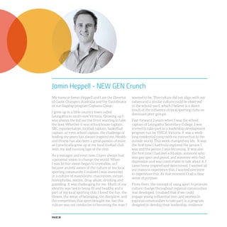 PAGE 28
Jamin Heppell - NEW GEN Crunch
My name is Jamin Heppell and I am the Director
of Game Changers Australia and the Coordinator
of our flagship program Captains Camp.
I grew up in a little country town called
Leongatha in south-east Victoria. Growing up I
was always the kid out the front wanting to take
the lead. Whether it was school house-captain,
SRC representative, football captain, basketball
captain, or even school captain, the challenge of
leading my peers has always inspired me. Health
and fitness has also been a great passion of mine
as I practically grew up at my local football club
with my dad running laps of the oval.
As a teenager and even now, I have always had
a personal vision to change the world. When
I was 16 this vision began to crystallise, as I
became acutely aware of the culture of my local
sporting community. I realised I was immersed
in a culture of masculinity, chauvinism, racism,
homophobia, sexism, drug-abuse, drinking and
gambling. It was challenging for me. Much of my
identity was tied to being fit and healthy and a
part of my local sporting club. I loved the fun, the
fitness, the sense of belonging, the discipline, and
the competition that sport brought me, but this
culture was not conducive to becoming the man I
wanted to be. This culture did not align with my
values and a similar culture could be observed
in the school-yard, which I believe is a direct
result of the influence of local sporting clubs on
dominant peer-groups.
Fast-forward 2 years when I was the school
captain of Leongatha Secondary College, I was
invited to take-part in a leadership development
program run by YMCA Victoria. It was a week-
long residential camp with no connection to the
outside world. This week changed my life. It was
the first time I had truly explored the person I
was and the person I was becoming. It was also
the first time I had met a Muslim, someone who
was gay open and proud, and someone who had
depression and was comfortable to talk about it. I
came home inspired and determined. I wanted all
my mates to experience this. I wanted everyone
to experience this. At that moment I had a clear
sense of purpose.
From there, the concept of using sport to promote
culture change throughout regional communities
was developed. I realised that if we could
engage young influential men and women in
regional communities to take part in a program
designed to develop their leadership, resilience
 