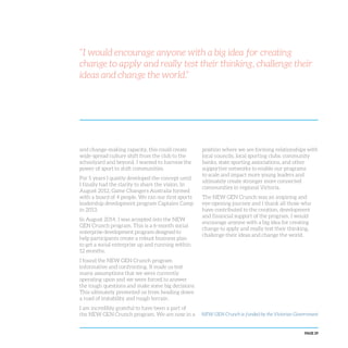 PAGE 29
“I would encourage anyone with a big idea for creating
change to apply and really test their thinking, challenge their
ideas and change the world.”
and change-making capacity, this could create
wide-spread culture shift from the club to the
schoolyard and beyond. I wanted to harness the
power of sport to shift communities.
For 5 years I quietly developed the concept until
I finally had the clarity to share the vision. In
August 2012, Game Changers Australia formed
with a board of 4 people. We ran our first sports
leadership development program Captains Camp
in 2013.
In August 2014, I was accepted into the NEW
GEN Crunch program. This is a 6-month social
enterprise development program designed to
help participants create a robust business plan
to get a social enterprise up and running within
12 months.
I found the NEW GEN Crunch program
informative and confronting. It made us test
many assumptions that we were currently
operating upon and we were forced to answer
the tough questions and make some big decisions.
This ultimately prevented us from heading down
a road of instability and rough terrain.
I am incredibly grateful to have been a part of
the NEW GEN Crunch program. We are now in a
position where we are forming relationships with
local councils, local sporting clubs, community
banks, state sporting associations, and other
supportive networks to enable our programs
to scale and impact more young leaders and
ultimately create stronger more connected
communities in regional Victoria.
The NEW GEN Crunch was an inspiring and
eye-opening journey and I thank all those who
have contributed to the creation, development
and financial support of the program. I would
encourage anyone with a big idea for creating
change to apply and really test their thinking,
challenge their ideas and change the world.
NEW GEN Crunch is funded by the Victorian Government
 