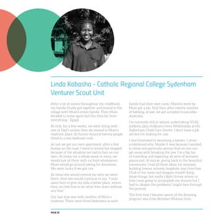 PAGE 30
Linda Kabasha - Catholic Regional College Sydenham
Venturer Scout Unit
After a lot of moves throughout my childhood,
my family finally got together and moved to the
village with Mum’s entire family. Then Mum
decided to move again but this time far from
everything - Egypt.
At first, for a few weeks, we were living with
one of Dad’s uncles, then we moved to Mum’s
relatives’ place. So funny! Around twenty people
fitted in a two bedroom unit.
At last we got our own apartment, after a few
bumps on the road. I went to school but stopped
because of the situation we had to face on our
own. At times, for a whole week or more, we
would just sit there with no food whatsoever.
Mum would go around asking for donations.
We were lucky if we got rice.
At times she would remind me why we were
there, then she would continue to say, “I only
came here to give my kids a better place, where
they can feel free to do what they want without
any fear.”
Our last stop was with another of Mum’s
relatives. There were three bedrooms so each
family had their own room. Months went by.
Mum got a job. And then after twenty months
of battling, at last, we got accepted to paradise -
Australia.
I’m currently still in school, undertaking VCAL
subjects, plus childcare every Wednesday at the
Sydenham Child Care Centre. I don’t have a job
yet but I’m looking for one.
I was interested in becoming a lawyer. I never
understood why. Maybe it was because I wanted
to show one particular person that no one can
get away with breaking the law. I’m a big fan
of travelling and exploring all sorts of fantastic
places and, of course, giving back to the beautiful
community. I had all these ideas, for example,
building homes, schools, hospitals, and churches.
I’d sit in my room and imagine myself doing
those things, but really I didn’t know where or
how I was going to accomplish my dreams but I
had to, despite the problems I might face through
the process.
The first time I became aware of the Scouting
program was from Brendan Watson from
 
