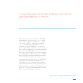 PAGE 31
“If you get an opportunity, take it with no regrets. Give it
your best and hope for the best.”
Scouts Victoria. He came in to chat to the VCAL
students about his extraordinary story. I didn’t
know what was going through their minds but
I personally thought it was inspiring how he
became an OAM and the goals he had set and
achieved. My favourite sentence, the part that
gave me goose bumps, was how he was a member
of this wonderful team that still helps others, plus
they get to travel. Then he said the name of the
team that he was involved in - Scouts. I had never
heard of it before, so I had to learn more. All that
was running through my sleepy mind was that I
had to join before anything else and so I did.
I’m so excited. I have since joined the East Timor
program and hopefully the Joey Scout and
Rovers will start soon. I hope to achieve a lot of
my goals especially with the East Timor program.
Why did I decide to join Scouts? Well, it’s simple:
if you get an opportunity, take it with no regrets.
Give it your best and hope for the best.
Scouts Victoria is funded by the Victorian Government
 
