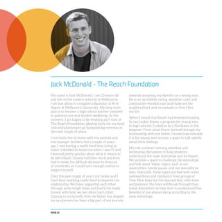 PAGE 32
Jack McDonald - The Reach Foundation
My name is Jack McDonald. I am 23 years old
and live in the eastern suburbs of Melbourne.
I am just about to complete a Bachelor of Arts
degree at Melbourne University. My long-term
plan is to become a high school teacher involved
in pastoral care and student wellbeing. At the
moment, I am happy to be working part-time at
The Reach Foundation, playing footy for my local
club and planning to go backpacking overseas in
the next couple of years.
I currently live at home with my parents and
two younger brothers but a couple of years
ago, I was having a really hard time living at
home. I decided to move out when I was 19 and
I learned pretty quickly about what it means to
be self reliant. I found full-time work and then
had to make the difficult decision to drop out
of university so I could earn enough money to
support myself.
Over the past couple of years my father and I
have been working really hard to improve our
relationship. We have supported each other
through some tough times and had to be really
honest with how we feel about each other.
Coming to terms with how my father has shaped
me as a person has been a big part of my journey
towards accepting my identity as a young man.
He is an incredibly caring, sensitive, calm and
community-minded man and those are the
qualities that I seek to embody in how I live
my life.
When I heard that Reach had received funding
to run Locker Room, a program for young men
in high schools, I asked to be a Facilitator in the
program. From what I have learned through my
relationship with my father, I know how valuable
it is for young men to have a space to talk openly
about their feelings.
My role involves running activities and
facilitating discussions to help students
understand the male stereotype and its impact.
We provide a space to challenge the stereotype
and talk about ‘taboo’ topics, such as our
insecurities, family issues, and our sexuality as
men. Naturally, those topics are met with some
awkwardness and resistance from groups of
Year Nine boys but I’ve learned that, with time
and patience, the boys will break through their
initial discomfort as they start to understand the
benefits of not always living according to the
male stereotype.
 