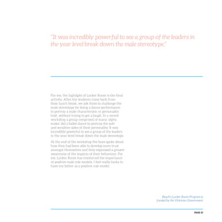 PAGE 33
For me, the highlight of Locker Room is the final
activity. After the students come back from
their lunch break, we ask them to challenge the
male stereotype by doing a dance performance
to portray a male characteristic or personality
trait, without trying to get a laugh. In a recent
workshop a group comprised of many ‘alpha
males’ did a ballet dance to portray the soft
and sensitive sides of their personality. It was
incredibly powerful to see a group of the leaders
in the year level break down the male stereotype.
At the end of the workshop the boys spoke about
how they had been able to develop more trust
amongst themselves and they expressed a greater
awareness of the impacts of their behaviour. For
me, Locker Room has reinforced the importance
of positive male role models. I feel really lucky to
have my father as a positive role model.
“It was incredibly powerful to see a group of the leaders in
the year level break down the male stereotype.”
Reach’s Locker Room Program is
funded by the Victorian Government
 