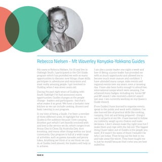 PAGE 34
Rebecca Nielsen - Mt Waverley Kanyaka-Yakkana Guides
My name is Rebecca Nielsen, I’m 15 and live in
Oakleigh South. I participated in the Girl Guide
program which has provided me with so many
opportunities to discover new things, chase skills,
participate in adventures and excursions and
meet really amazing people. I got involved in
Guiding when I was seven years old.
During the past eight years of Guiding with
South Oakleigh I’ve had soooooooo many
opportunities. Guides changes as the people
change - leaders and participants - but that’s
what makes it so great. We have a fantastic new
kitchen so we can include cooking, dinners and
basic catering in our program.
In my time of being a Guide, I’ve been a member
of three different units. A highlight for me in
Guides is the outdoors because I love camping.
Another part which I am heavily involved with
and love is the service we do, which ranges from
Anzac Day to Clean Up Australia Day, door
knocking, and many other things within our local
community. Our program is full of a wide range
of activities, such as games, karaoke and penny
hikes. Anything we think of or we think we can
do at Guides (well almost), the leaders will help us
to achieve.
I am also a junior leader one night a week and
love it! Being a junior leader has provided me
with so much opportunity and allowed me to
become much more mature and confident. I
have attended many camps, state events and
regional events over my years, even a canoeing
day. I have also been lucky enough to attend two
international camps which were amazing. I’ve
achieved many badges, including my Junior BP
and BP award. I also received a district award
last year. I am currently working on my Queen’s
Guide Award.
From Guides I have learned to organise events,
speak to the public and work with children. I’ve
also learned lots of practical skills like cooking,
camping, first aid and being prepared - things I
use in all parts of my life. I have learned to follow
my instincts, weigh up my choices and make
decisions. I don’t always make the right ones but I
make them and cope with the fall out. The biggest
thing I have taken out of Guides is the people you
meet. If it wasn’t for some of them I wouldn’t be
who I am today. They bring out the best in me
and take away the worst. They have taught me
to just be myself because that’s who you are best
suited for.
 