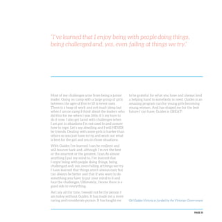 PAGE 35
Most of my challenges arise from being a junior
leader. Going on camp with a large group of girls
between the ages of five to 10 is never easy.
There is a heap of work and not much sleep but
when I am on camp I think about the leaders who
did this for me when I was little. It’s my turn to
do it now. I also get faced with challenges when
I am put in situations I’m not used to and unsure
how to cope. Let’s say abseiling and I will NEVER
be friends. Dealing with some girls is harder than
others so you just have to try and work out what
is best for the girl and you in those situations.
With Guides I’ve learned I can be resilient and
will bounce back and, although I’m not the best
or the smartest or the greatest, I can do almost
anything I put my mind to. I’ve learned that
I enjoy being with people doing things, being
challenged and, yes, even failing at things we try.
I have learned that things aren’t always easy but
can always be better and that if you want to do
something you have to put your mind to it and
face the challenges. Ultimately, I know there is a
good side to everything.
As I say all the time, I would not be the person I
am today without Guides. It has made me a more
caring and considerate person. It has taught me
to be grateful for what you have and always lend
a helping hand to somebody in need. Guides is an
amazing program run for young girls becoming
young women. And has shaped me for the best
future I can have. Guides is GREAT!
“I’ve learned that I enjoy being with people doing things,
being challenged and, yes, even failing at things we try.”
Girl Guides Victoria is funded by the Victorian Government
 