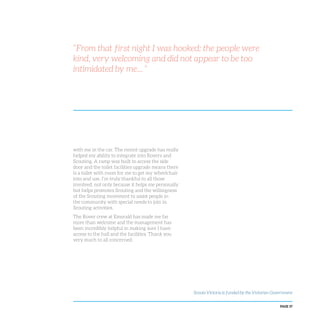 PAGE 37
“From that first night I was hooked; the people were
kind, very welcoming and did not appear to be too
intimidated by me... ”
with me in the car. The recent upgrade has really
helped my ability to integrate into Rovers and
Scouting. A ramp was built to access the side
door and the toilet facilities upgrade means there
is a toilet with room for me to get my wheelchair
into and use. I’m truly thankful to all those
involved, not only because it helps me personally
but helps promotes Scouting and the willingness
of the Scouting movement to assist people in
the community with special needs to join in
Scouting activities.
The Rover crew at Emerald has made me far
more than welcome and the management has
been incredibly helpful in making sure I have
access to the hall and the facilities. Thank you
very much to all concerned.
Scouts Victoria is funded by the Victorian Government
 