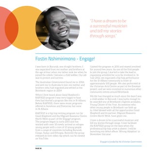 PAGE 38
Fostin Nshimirimana - Engage!
I was born in Burundi, one of eight brothers. I
was separated from my mother and brothers at
the age of four when my father took me when he
joined the rebels. I became a child soldier. Our job
was to protect and survive.
The Australian Government found me in 2006
and sent me to Australia to join my mother and
brothers who had migrated and settled in the
Brimbank region in 2004.
When I first heard about Good Shepherd’s
RAP3021 program I was very happy to hear
they had started a program like this in St Albans.
Before RAP3021, there were music programs
offered in Sunshine and Footscray, but none
in St Albans.
RAP3021 is a hip hop writing program run by
Good Shepherd and the Migrant Resource Centre
North West as part of the Engage! program.
The program began in early 2011 and has
worked with over 50 newly arrived or refugee
young people with a core of 10 young people
from a range of countries including Burundi,
Congo, Sudan and Ethiopia. Recently the group
released its first video clip which can be viewed
on YouTube.
I joined the program in 2011 and stayed involved
for around two years. As one of the first people
to join the group, I started to take the lead in
organising activities for us to be involved in. In
July 2012, we organised a hip hop performance
for the St Albans community in front of
approximately 100 people. We also performed at
the Victorian Arts Centre as part of the Emotion
project, and we were involved in numerous other
community events around Brimbank.
My life has changed so much since the days I was
a child soldier in Burundi. I was lucky enough to
be awarded one of Brimbank’s highest accolades,
Young Citizen of the Year. As someone who
other young people in Brimbank can look up
to, I feel blessed with all the opportunities Good
Shepherd and its partner, Migrant Resource
Centre North West, have given me.
I have a dream to be a successful musician and
tell my stories through songs. I now facilitate
the RAP3021 group on the days when the
professional hip hop artist is absent. I will be
launching my debut album ‘Wrong Adoption’ in
November this year.
“I have a dream to be
a successful musician
and tell my stories
through songs.”
Engage! is funded by the Victorian Government
 