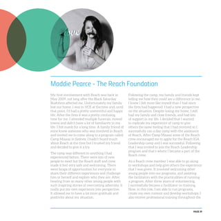 PAGE 39
Maddie Pearce - The Reach Foundation
My first involvement with Reach was back in
May 2009, not long after the Black Saturday
Bushfires affected me. Unfortunately my family
lost our home. I was in VCE at the time and, until
that point, I’d had a pretty uneventful and happy
life. After the fires it was a pretty confusing
time for me. I attended multiple funerals, moved
towns and didn’t have a lot of familiarity in my
life. I felt numb for a long time. A family friend of
mine knew someone who was involved in Reach
and invited me to come along to a program called
Camp Maasai in Sydney. I hadn’t heard much
about Reach at the time but I trusted my friend
and decided to give it a try.
The camp was different to anything I had
experienced before. There were lots of new
people to meet but the Reach staff and crew
made it feel very safe and welcoming. There
were heaps of opportunities for everyone to
share their different experiences and challenge
him or herself and explore who they are. After
hearing from so many other young people with
such inspiring stories of overcoming adversity, it
really put my own experience into perspective.
It allowed me to have a lot more gratitude and
positivity about my situation.
Following the camp, my family and friends kept
telling me how they could see a difference in me.
I knew I felt more like myself than I had since
the fires had happened. I had a new perspective
on the situation. Despite losing my home, I still
had my family and close friends, and had lots
of support in my life. I decided that I wanted
to replicate my experience of camp to give
others the same feeling that I had received so I
successfully ran a day camp with the assistance
of Reach. After Camp Maasai some of the Reach
crew encouraged me to apply for the Reach IGA
Leadership camp and I was successful. Following
that I was invited to join the Reach Leadership
program and that’s where I became a part of the
Reach crew.
As a Reach crew member I was able to go along
to workshops and help give others the experience
that I was given. It involved welcoming other
young people into our programs, and assisting
the facilitators with the practicalities of running
a program. After three years of volunteering,
I successfully became a facilitator-in-training.
Now, in this role, I am able to run programs,
create my own content and develop workshops. I
also receive professional training throughout the
 