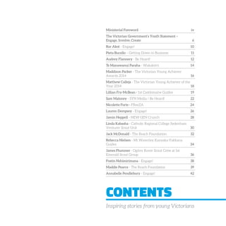 CONTENTS
Inspiring stories from young Victorians
Ministerial Foreword iv
The Victorian Government’s Youth Statement –
Engage, Involve, Create 6
Ror Akot - Engage! 10
Pieta Bucello – Getting Down to Business 11
Audrey Flannery - Be Heard! 12
Te Manawanui Paraha - Wakakirri 14
Maddison Parker - The Victorian Young Achiever
Awards 2014 16
Matthew Calleja - The Victorian Young Achiever of the
Year 2014 18
Lillian Fry-McBean - 1st Castlemaine Guides 19
Sam Maloney - SYN Media / Be Heard! 22
Nicolette Forte - FReeZA 24
Lauren Dempsey - Engage! 26
Jamin Heppell - NEW GEN Crunch 28
Linda Kabasha - Catholic Regional College Sydenham
Venturer Scout Unit 30
Jack McDonald - The Reach Foundation 32
Rebecca Nielsen - Mt Waverley Kanyaka-Yakkana
Guides 34
James Plummer - Ogilvy Rover Scout Crew at 1st
Emerald Scout Group 36
Fostin Nshimirimana - Engage! 38
Maddie Pearce - The Reach Foundation 39
Annabelle Pendlebury - Engage! 42
 