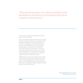 PAGE 40
“Through this program I am able to contribute to the
development and delivery of workshops that aim to
empower young women...”
year and I’m constantly developing myself as a
person and a facilitator.
One of the greatest opportunities I have received
at Reach is being involved in our gender-specific
Birdcage workshops. Through this program I
am able to contribute to the development and
delivery of workshops that aim to empower
young women, by looking at the influences
of the world that surrounds them. It’s a topic
that I feel really passionate about and one that
I have integrated into my studies at university.
I feel proud that the organisation I work for is
implementing this work into schools.
Additionally, because of the skills I have gained
through my involvement with Reach, I am now
a part of the development of a youth advisory
group in the Kinglake Ranges. The group aims to
give other young people opportunities to become
leaders in their community.
Reach’s Birdcage Program is funded
by the Victorian Government
 
