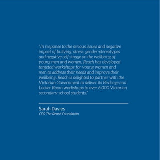 PAGE 41
“In response to the serious issues and negative
impact of bullying, stress, gender-stereotypes
and negative self-image on the wellbeing of
young men and women, Reach has developed
targeted workshops for young women and
men to address their needs and improve their
wellbeing. Reach is delighted to partner with the
Victorian Government to deliver its Birdcage and
Locker Room workshops to over 6,000 Victorian
secondary school students.”
Sarah Davies
CEO The Reach Foundation
 