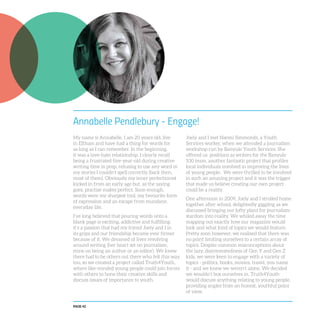 PAGE 42
Annabelle Pendlebury - Engage!
My name is Annabelle. I am 20 years old, live
in Eltham and have had a thing for words for
as long as I can remember. In the beginning,
it was a love-hate relationship. I clearly recall
being a frustrated five-year-old during creative
writing time in prep, refusing to use any word in
my stories I couldn’t spell correctly (back then,
most of them). Obviously my inner perfectionist
kicked in from an early age but, as the saying
goes, practise makes perfect. Soon enough,
words were my sharpest tool, my favourite form
of expression and an escape from mundane,
everyday life.
I’ve long believed that pouring words onto a
blank page is exciting, addictive and fulfilling;
it’s a passion that had my friend Joely and I in
its grips and our friendship became ever firmer
because of it. We dreamed of lives revolving
around writing (her heart set on journalism,
mine on being an author or an editor). We knew
there had to be others out there who felt this way
too, so we created a project called Truth4Youth,
where like-minded young people could join forces
with others to hone their creative skills and
discuss issues of importance to youth.
Joely and I met Naomi Simmonds, a Youth
Services worker, when we attended a journalism
workshop run by Banyule Youth Services. She
offered us positions as writers for the Banyule
100 team, another fantastic project that profiles
local individuals involved in improving the lives
of young people. We were thrilled to be involved
in such an amazing project and it was the trigger
that made us believe creating our own project
could be a reality.
One afternoon in 2009, Joely and I strolled home
together after school, delightedly giggling as we
discussed bringing our lofty plans for journalism
stardom into reality. We whiled away the time
mapping out exactly how our magazine would
look and what kind of topics we would feature.
Pretty soon however, we realised that there was
no point limiting ourselves to a certain array of
topics. Despite common misconceptions about
the lazy, disinterestedness of Gen Y and Gen Z
kids, we were keen to engage with a variety of
topics - politics, books, movies, travel, you name
it - and we knew we weren’t alone. We decided
we wouldn’t box ourselves in. Truth4Youth
would discuss anything relating to young people,
providing angles from an honest, youthful point
of view.
 