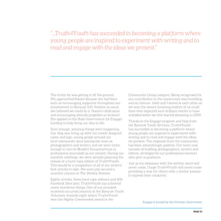 PAGE 43
“...Truth4Youth has succeeded in becoming a platform where
young people are inspired to experiment with writing and to
read and engage with the ideas we present.”
The tricky bit was getting it off the ground.
We approached Naomi because she had been
such an encouraging supporter throughout our
involvement in Banyule 100. Positive as usual,
she believed we could do it. Naomi’s dedication
and encouraging attitude propelled us forward.
She applied to the State Government for Engage!
funding to help bring our idea to life.
Soon enough, amazing things were happening.
Our blog was firing up with our newly designed
name and logo, young people around our
local community were joining the team as
photographers and writers, and we were lucky
enough to recruit Bhakthi Puvanenthiran (a
professional journalist) as our mentor. During our
monthly meetings, we were already planning the
release of a hard-copy edition of Truth4Youth.
This would be a compilation of all of our writers’
best articles to date. We soon also secured a
monthly column in The Weekly Review.
Eighty articles, three hard copy editions and 600
Facebook likes later, Truth4Youth has achieved
many wondrous things. One of our proudest
moments occurred recently at the Banyule Youth
Volunteer Awards night where Truth4Youth
won the Highly Commended award in the
Community Group category. Being recognised for
our contribution to the community was humbling
and an honour. Joely and I stared at each other as
we won the award, knowing neither of us could
have ever expected such brilliant events to have
unfolded when we first started dreaming in 2009.
Thanks to the Engage! program and help from
the Banyule Youth Services, Truth4Youth
has succeeded in becoming a platform where
young people are inspired to experiment with
writing and to read and engage with the ideas
we present. The response from the community
has been astonishingly positive. Our team now
consists of budding photographers, writers and
editors, all helped by our professional mentors
who give us guidance.
Just as my obsession with the written word will
never cease, I hope Truth4Youth will never cease
providing a way for others with a similar passion
to express their creativity.
Engage! is funded by the Victorian Government
 