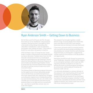 PAGE 44
Ryan Anderson Smith – Getting Down to Business
Hi, I’m Ryan and I’m 24 years old. For the past
four years or so I’ve worked for a big insurance
company. During this time I managed to climb
a few levels to keep things interesting, but
ultimately I realised that a lack of inspiration
and passion was holding me back. I was ready to
break free and allow my passion to lead me.
2014 has been a year of change for me. I have
made a number of big decisions and totally shifted
my future direction. I walked away from my full
time job in financial services so I could spend
more time developing my own business. I heard
about the Getting Down to Business Program on
social media and decided to participate. I think
it’s great that the Victorian Government is taking
the lead on backing young entrepreneurs with
innovative ideas.
The Getting Down to Business program has given
me the opportunity to meet likeminded people
and to benefit from successful entrepreneurs,
who have shared their own experiences, struggles
and ultimately inspired me to confidently pursue
my own business startup. For me, one of the most
valuable parts of this program has been having
someone listen to my idea and turn around and
say - yes, that is a good idea and yes, you can
make this happen.
The program has brought together a really
diverse range of young people, from those who
have new ideas to those who have existing
businesses and are looking to increase their scale.
I have been partnered with an amazing mentor
who has given me practical tips and guidance to
help develop my concept from the early thinking
stages through to a strong pitch, supported by
market research that presents a real life problem
and opportunity.
Managing myself through change has presented
some challenges. However I have had the support
of my enterprise facilitator, who I catch up with
regularly and who has kept me on track. I’m
getting the most of out this program by keeping
up momentum and focusing on knowing my
business inside and out.
I’ve definitely developed as a person because of
this program, I see myself getting off the ground
and releasing my product to the Melbourne
market in the next six months. If you had asked
me before I started the program whether I could
achieve this, I probably would have said that I was
capable of doing it, but I wasn’t quite sure how to
take those initial practical steps.
 