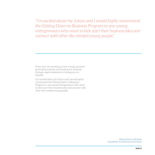 PAGE 45
From here I’m working on fine tuning my pitch,
generating interest and backing my business
through angel investment or brining on a co-
founder.
I’m excited about my future and I would highly
recommend the Getting Down to Business
Program to any young entrepreneurs who want
to kick start their business idea and connect with
other like minded young people.
Getting Down to Business
is funded by the Victorian Government
“I’m excited about my future and I would highly recommend
the Getting Down to Business Program to any young
entrepreneurs who want to kick start their business idea and
connect with other like minded young people.”
 