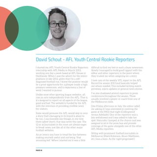 PAGE 46
David Schout - AFL Youth Central Rookie Reporters
I started my AFL Youth Central Rookie Reporters
internship with AFL Media in March 2013,
working one day a week based at AFL House in
Docklands. When I saw the advert for the intern
positions in late 2012, given that I’m a self-
diagnosed football nut, I knew the position would
be a great opportunity for a glimpse inside a high
pressure newsroom, and to experience a line of
work I wanted to pursue.
Unlike most other sporting league websites, afl.
com.au acts independently from the AFL. That is,
it’s designed to report on all aspects of the league,
good and bad. The website is funded by the AFL
with the intention of providing credible news
for visitors.
Some would presume the AFL would step in once
a story that’s damaging to its brand is about to
be run. I can honestly say though, in my time
there (albeit short), that was never the case. The
12 or so journalists in the room are always eager
to break news, just like all of the other major
football websites.
As an intern you have to tread the line between
making yourself useful and not being “that
annoying kid”. When I started out it was a little
difficult to find my feet in such a busy newsroom.
Slowly I managed to build good rapport with the
editor and other reporters, to the point where
they trusted me when assigning me a story.
I took care of the weekly VFL report in the AFL
Record for season 2013 and basically helped
out where needed. This included writing match
previews, injury updates or general news stories.
I’ve also shadowed several reporters to press
conferences throughout the season. These
usually involved a player or coach from any of
the Melbourne clubs.
One Friday afternoon in July, the editor called
me asking if I was interested in covering the
game at the MCG that night (Collingwood
versus Adelaide). One of the reporters was a
late withdrawal and I was asked to take her
spot. Naturally, I jumped at the chance and was
assigned to sit in the press box and provide
coverage of the game alongside one of the other
AFL Media reporters.
Sitting with prominent football journalists in
Melbourne (Mark Robinson, Bruce Matthews,
etc.) was a buzz. As the night progressed I
 