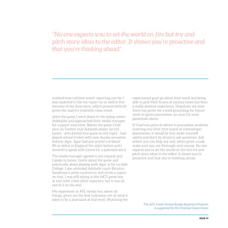 PAGE 47
“No one expects you to set the world on fire but try and
pitch story ideas to the editor. It shows you’re proactive and
that you’re thinking ahead.”
realised how ruthless match reporting can be. I
was expected to file my report on or within five
minutes of the final siren, which proved difficult
given the match’s relatively close result.
After the game I went down to the losing rooms
(Adelaide) and approached their media manager
for a player interview. Before the game I had
seen on Twitter that Adelaide player Jarryd
Lyons - who kicked four goals on the night - had
played school cricket with new Aussie sensation
Ashton Agar. Agar had just scored a brilliant
98 on debut in England the night before and I
wanted to speak with Lyons for a potential story.
The media manager agreed to my request and
I spoke to Lyons, firstly about the game and
eventually about playing with Agar at De La Salle
College. I also attended Adelaide coach Brenton
Sanderson’s press conference and wrote a report
on that. I was still sitting in the MCG press box
at 1am with a few other reporters, but it was all
worth it in the end.
My experience at AFL media has, above all
things, given me the best indication yet of what it
takes to be a journalist at that level. Watching the
experienced guys go about their work and being
able to pick their brains at various times has been
a really positive experience. Hopefully my time
there has given me a solid grounding for future
work in sports journalism, an area I’m most
passionate about.
If I had one piece of advice to journalism students
entering into their first round of internships/
placements, it would be this: make yourself
useful and don’t be afraid to ask questions. Ask
where you can help out and, when given a task,
make sure you are thorough and concise. No one
expects you to set the world on fire but try and
pitch story ideas to the editor. It shows you’re
proactive and that you’re thinking ahead.
The AFL Youth Central Rookie Reporters Program
is supported by the Victorian Government
 