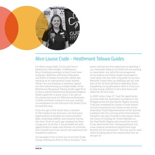 PAGE 48
Alice Louise Csabi - Heathmont Talowa Guides
I’m Alice Louise Csabi. I’m 21 and I live in
Heathmont, Maroondah, in Melbourne.
Since finishing secondary school I have been
studying a Bachelor of Primary Education
and Music at Deakin University, whilst also
working as an instrumental music teacher.
While I am not studying or working I spend
my time volunteering as a Guide Leader of the
Heathmont/Ringwood Talowa Guides aged 10 to
14 years and the Heathmont/Ringwood Dolphin
Guides aged five to seven years. I am also on
the production team for Whitehorse Showtime,
a Guide and Scout musical in my area, and the
co-coordinator for the Victorian Girl Guide Choir,
formed this year.
From the age of five I have been a member
of Girl Guides in my local area. I’ve had many
opportunities to develop my communication
skills, leadership abilities and initiative during
this time. From an early age camping has been
a huge part of my life. It has provided me with
opportunities to make new friends, try activities
that I would never have dared and experience the
wonderful outdoors.
An example of this is from one of my first Guide
Camps at Britannia Park in Yarra Junction. I was
seven and had my first experience of abseiling. I
can remember being so terrified and not wanting
to come down, but with the encouragement
of my leaders and fellow Guides I managed to
come down the tree with a big smile on my face.
Recently I have taken up abseiling and am now
part of the 1st Emerald Scouts Abseiling Team,
completing my qualifications. Now it is my turn
to help young children to face their fears and
abseil for the first time.
In 2009, when I was 17, I had the opportunity
to travel with the Australian contingent to the
Philippines for the Asia Pacific Region Summit.
I had just completed my Queen’s Guide Award
and was honoured to be chosen as one of two
Australian Youth Representatives at the Summit.
I assisted with the running of the International
Campfire and was involved in discussions about
the future of Guiding for Youth Members in
the Asia Pacific Region and around the world.
It was determined that “intergenerational and
cross-cultural connections would have huge
benefits for the movement”. This can also be used
when thinking about the communities that we
are part of.
 
