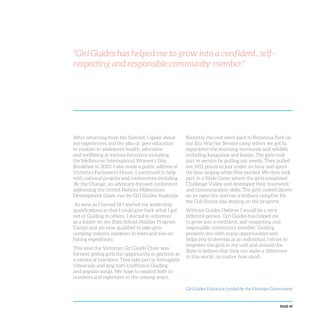 PAGE 49
“Girl Guides has helped me to grow into a confident, self-
respecting and responsible community member.”
After returning from the Summit, I spoke about
my experiences and the idea of ‘peer education’
in relation to adolescent health, education
and wellbeing at various functions including
the Melbourne International Women’s Day
Breakfast in 2010. I also made a public address at
Victoria’s Parliament House. I continued to help
with national projects and conferences including
‘Be the Change’, an advocacy-focused conference
addressing the United Nations Millennium
Development Goals, run by Girl Guides Australia.
As soon as I turned 18 I started my leadership
qualifications so that I could give back what I got
out of Guiding to others. I started to volunteer
as a leader on the State School Holiday Program
Camps and am now qualified to take girls
camping indoors, outdoors in tents and also on
hiking expeditions.
This year the Victorian Girl Guide Choir was
formed, giving girls the opportunity to perform at
a variety of functions. They take part in fortnightly
rehearsals and sing both traditional Guiding
and popular songs. We hope to expand both in
numbers and repertoire in the coming years.
Recently my unit went back to Britannia Park on
our Eco Warrior Service camp where we got to
experience the stunning surrounds and wildlife
including kangaroos and koalas. The girls took
part in service by pulling out weeds. They pulled
out 1451 plants in just under an hour and spent
the time singing while they worked. We then took
part in a Wide Game where the girls completed
Challenge Valley and developed their teamwork
and communication skills. The girls cooked dinner
on an open fire and ran a brilliant campfire for
the Cub Scouts also staying on the property.
Without Guides I believe I would be a very
different person. Girl Guides has helped me
to grow into a confident, self-respecting and
responsible community member. Guiding
presents you with many opportunities and
helps you to develop as an individual. I strive to
empower the girls in my unit and around the
State to believe that they can make a difference
in this world, no matter how small.
Girl Guides Victoria is funded by the Victorian Government
 