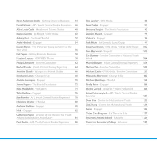 Ryan Anderson Smith – Getting Down to Business 44
David Schout - AFL Youth Central Rookie Reporters 46
Alice Louis Csabi - Heathmont Talowa Guides 48
Bianca Gawith - Be Heard! / SYN Media 50
Ashley Pert - Cardinia FReeZA 52
Joely Mitchell - Engage! 54
Daniel Flynn - The Victorian Young Achiever of the
Year 2013 56
Cat Fagan - Getting Down to Business 58
Hayden Layton - NEW GEN Thrive 59
Philip Liberatore - Involve Committee 62
Rachel Furolo - Youth Central Roving Reporters 64
Jennifer Elcock - Wangaratta Monak Guides 66
Stephanie Limm - Change It Up 68
Aleisha Lannigan - Engage! 70
James Rogers - The Reach Foundation 72
Reni Maddaford - Wakakirri 74
Talin Hadlow - Engage! 76
Ben Rowles - AFL Youth Central Rookie Reporters 78
Madeline Walter - FReeZA 80
Andrew Stallion - Engage! 81
Nick - Engage! 82
Catherine Payne - Winner of the Minister for Youth
Affairs Sustainability Award 2014 84
Paul Bastin - AFL Youth Central Rookie Reporters 86
Tess Lawley - SYN Media 88
Sean Porter - Engage! 90
Bethany Knight - The Reach Foundation 92
Damien Mauch - Engage! 94
Velocity - Engage! 96
Jack Hicks - 1st Emerald Scout Group 97
Jonathan Brown - SYN Media / NEW GEN Thrive 100
Sam Heywood - Shape It! 102
Zac Slattery - Involve Committee / National Youth
Week 104
Marnie Banger - Youth Central Roving Reporters 106
Nathan Eva - Involve Committee 108
Michael Casha - SYN Media / Involve Committee 110
Miquaelia Haywood - Change It Up 112
Michael Hardinge - FReeZA 114
Brady Price - Engage! 116
Shelby Garlick - Shape It! / Youth Parliament 118
Anne Fedorowytsch - AFL Youth Central Rookie
Reporter 120
Duer Yoa - Centre for Multicultural Youth 122
Cici Zhang - Centre for Multicultural Youth 124
Sarah - Engage! 126
Cyber Cats Program - It’s There for Life 127
Southern Autistic School - Advance 129
Casterton Secondary College - Advance 130
 