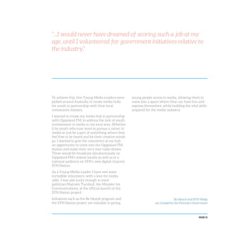 PAGE 51
To achieve this, five Young Media Leaders were
picked around Australia to create media hubs
for youth in partnership with their local
community stations.
I wanted to create my media hub in partnership
with Gippsland FM, to address the lack of youth
involvement in media in my local area. Whether
it be youth who may want to pursue a career in
media or just be a part of something where they
feel free to be heard and let their creative minds
go, I wanted to give the volunteers at my hub
an opportunity to come into the Gippsland FM
station and make their very own radio shows.
These would be broadcast simultaneously on
Gippsland FM’s station locally as well as to a
national audience on SYN’s new digital channel,
SYN Nation.
As a Young Media Leader I have met some
incredible volunteers, with a love for media
alike. I was also lucky enough to meet
politician Malcolm Turnbull, the Minister for
Communications, at the official launch of the
SYN Nation project.
Initiatives such as the Be Heard! program and
the SYN Nation project are valuable in giving
young people access to media, allowing them to
come into a space where they can have fun and
express themselves, while building the vital skills
required for the media industry.
“...I would never have dreamed of scoring such a job at my
age, until I volunteered for government initiatives relative to
the industry.”
Be Heard! and SYN Media
are funded by the Victorian Government
 