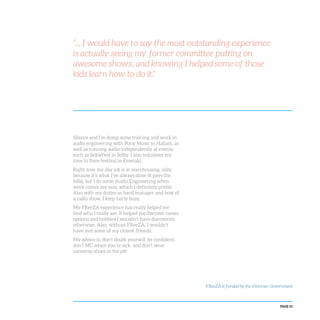 PAGE 53
“... I would have to say the most outstanding experience
is actually seeing my former committee putting on
awesome shows, and knowing I helped some of those
kids learn how to do it.”
Silence and I’m doing some training and work in
audio engineering with Pony Music in Hallam, as
well as running audio independently at events,
such as SelbyFest in Selby. I also volunteer my
time to Pave festival in Emerald.
Right now my day job is in warehousing, only
because it’s what I’ve always done (it pays the
bills), but I do some Audio Engineering when
work comes my way, which I definitely prefer.
Also with my duties as band manager and host of
a radio show, I keep fairly busy.
My FReeZA experience has really helped me
find who I really am. It helped me discover career
options and hobbies I wouldn’t have discovered
otherwise. Also, without FReeZA, I wouldn’t
have met some of my closest friends.
My advice is, don’t doubt yourself, be confident,
don’t MC when you’re sick, and don’t wear
converse shoes in the pit!
FReeZA is funded by the Victorian Government
 