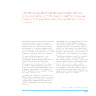 PAGE 55
Three years later Truth4Youth has been running
for approximately 18 months and our vision
has become so much more than we could have
ever anticipated. We have around 10-15 people
writing for us, we’ve had numerous journalists
mentor us, almost 600 Facebook likes, a monthly
spot in The Weekly Review, three published hard
copy editions, and we’ve featured in The Leader.
We have monthly meetings where we go
through each other’s writing and suggest
improvements. At these meetings we also discuss
how to spread the word of Truth4Youth.
Working so closely with Banyule Youth Services
has given me the opportunity to engage with
people in the community I never thought would
be possible. When we go to events to publicise
Truth4Youth, I love chatting to people - younger,
older or the same age as me.
I do believe that Truth4Youth has enabled me to
fulfil the goal I’d initially laid out. I wanted to get
as much experience in journalism as possible and
the repertoire of writing I’ve had published is a
credit to the publication. My portfolio is bigger
than ever.
I was lucky enough to be given the right to check
out the filming of a local ABC kid’s program
called ‘Nowhere Boys’ on behalf of Truth4Youth.
They were filming in Warrandyte and Naomi got
in touch with them and they were happy to have
me come down for a set visit. It was so interesting
seeing the behind the scenes action of television
production and I got to meet some of the stars too.
When I read articles from my early writing days,
I can’t help but cringe at the quality. Practise
really does make perfect, my writing is improving
day after day and this is why I love writing so much.
Truth4Youth means the world to me, I have
never been so proud of something I have done. I
love the people, the events, the opportunities, but
most of all, I love sitting down for hours on end
typing away my thoughts, feelings and ideas with
the hope that our readers can relate.
“I love the people, the events, the opportunities, but most
of all, I love sitting down for hours on end typing away my
thoughts, feelings and ideas with the hope that our readers
can relate.”
Engage! is funded by the Victorian Government
 