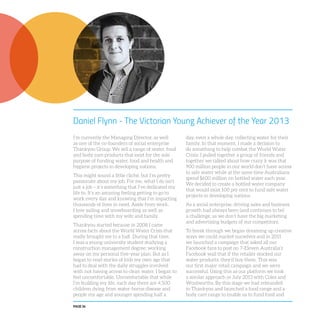 PAGE 56
Daniel Flynn - The Victorian Young Achiever of the Year 2013
I’m currently the Managing Director, as well
as one of the co-founders of social enterprise
Thankyou Group. We sell a range of water, food
and body care products that exist for the sole
purpose of funding water, food and health and
hygiene projects in developing nations.
This might sound a little cliché, but I’m pretty
passionate about my job. For me, what I do isn’t
just a job – it’s something that I’ve dedicated my
life to. It’s an amazing feeling getting to go to
work every day and knowing that I’m impacting
thousands of lives in need. Aside from work,
I love sailing and snowboarding as well as
spending time with my wife and family.
Thankyou started because in 2008 I came
across facts about the World Water Crisis that
really brought me to a halt. During that time,
I was a young university student studying a
construction management degree; working
away on my personal five-year plan. But as I
began to read stories of kids my own age that
had to deal with the daily struggles involved
with not having access to clean water, I began to
feel uncomfortable. Uncomfortable that while
I’m building my life, each day there are 4,500
children dying from water-borne disease and
people my age and younger spending half a
day, even a whole day, collecting water for their
family. In that moment, I made a decision to
do something to help combat the World Water
Crisis. I pulled together a group of friends and
together we talked about how crazy it was that
900 million people in our world don’t have access
to safe water while at the same time Australians
spend $600 million on bottled water each year.
We decided to create a bottled water company
that would exist 100 per cent to fund safe water
projects in developing nations.
As a social enterprise, driving sales and business
growth had always been (and continues to be)
a challenge, as we don’t have the big marketing
and advertising budgets of our competitors.
To break through we began dreaming up creative
ways we could market ourselves and in 2011
we launched a campaign that asked all our
Facebook fans to post on 7-Eleven Australia’s
Facebook wall that if the retailer stocked our
water products, they’d buy them. This was
our first major retail campaign and we were
successful. Using this as our platform we took
a similar approach in July 2013 with Coles and
Woolworths. By this stage we had rebranded
to Thankyou and launched a food range and a
body care range to enable us to fund food and
 