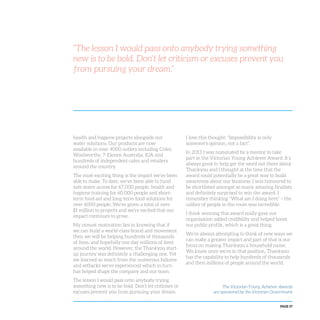 PAGE 57
health and hygiene projects alongside our
water solutions. Our products are now
available in over 4000 outlets including Coles,
Woolworths, 7-Eleven Australia, IGA and
hundreds of independent cafes and retailers
around the country.
The most exciting thing is the impact we’ve been
able to make. To date, we’ve been able to fund
safe water access for 67,000 people, health and
hygiene training for 60,000 people and short-
term food aid and long-term food solutions for
over 6000 people. We’ve given a total of over
$1 million to projects and we’re excited that our
impact continues to grow.
My utmost motivation lies in knowing that if
we can build a world-class brand and movement
then we will be helping hundreds of thousands
of lives, and hopefully one day millions of lives
around the world. However, the Thankyou start-
up journey was definitely a challenging one. Yet
we learned so much from the numerous failures
and setbacks we’ve experienced which in turn
has helped shape the company and our team.
The lesson I would pass onto anybody trying
something new is to be bold. Don’t let criticism or
excuses prevent you from pursuing your dream.
I love this thought: “Impossibility is only
someone’s opinion, not a fact”.
In 2013 I was nominated by a mentor to take
part in the Victorian Young Achiever Award. It’s
always great to help get the word out there about
Thankyou and I thought at the time that the
award could potentially be a great way to build
awareness about our business. I was honoured to
be shortlisted amongst so many amazing finalists
and definitely surprised to win the award. I
remember thinking “What am I doing here” – the
calibre of people in the room was incredible.
I think winning this award really gave our
organisation added credibility and helped boost
our public profile, which is a great thing.
We’re always attempting to think of new ways we
can make a greater impact and part of that is our
focus on making Thankyou a household name.
We know once we’re in that position, Thankyou
has the capability to help hundreds of thousands
and then millions of people around the world.
“The lesson I would pass onto anybody trying something
new is to be bold. Don’t let criticism or excuses prevent you
from pursuing your dream.”
The Victorian Young Achiever Awards
are sponsored by the Victorian Government
 