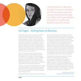 PAGE 58
Cat Fagan - Getting Down to Business
As a child I was always interested in medicine
and the workings of the human body, but
mainly the brain. This led me to study allied
health assistance so that, one day, I can work
with patients and help them retrain their mind
and body. I have had a lot of experience with
physiotherapists due to a trampoline accident I
had as a child which resulted in ongoing back
problems. This, plus the issue of people wanting
to buy elegant waist training corsets without
stepping foot in a fetish shop, inspired my mother
and I to start our own business.
At 16 I reluctantly made the choice to leave
high school just after starting Year 12 due to
developing chronic fatigue and fibromyalgia.
For a few years I struggled to achieve anything
and went to countless doctors and specialist
appointments to have a vast number of tests
completed and then be a guinea pig for whatever
new medication they heard might work.
In 2010, I commenced study at Melbourne School
of Fashion. By the end of 2011 I had completed
three courses and had the skills to then spend
the next year developing the best and strongest
corset design I could.
Having the design and small scale manufacturing
know-how but lacking on the business side of
things, I needed something to help my business
along. While reading the Kingston Council paper
one day I came across a brief summary of the
Getting Down to Business program that included
an email address for contact. With some help
from a friend to write an application letter I
applied and was very gratefully accepted. While
I’m still not at 100 per cent and have some pretty
bad days, I also have a very supportive boyfriend
plus family and friends that make it much easier
and make me achieve my dreams. I look forward
to spending this year participating in the program
and developing my business as far as possible.
Getting Down to Business has given me more
education on structuring my business,
structuring the partnership, our rights and
responsibilities, and advice on getting the
business up and running. The opportunity to
pitch our ideas to a panel of successful business
people and receive feedback has been invaluable.
The program has also connected me with a mentor
in the fashion industry. I look forward to continuing
the program and developing my business.
“Getting Down to Business
has given me more education
on structuring my business,
structuring the partnership,
our rights and responsibilities,
and advice on getting the
business up and running.”
Getting Down to Business
is funded by the Victorian Government
 