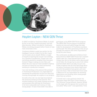 PAGE 59
Hayden Layton - NEW GEN Thrive
In 2010 I enrolled at Youthworx Media. It would
be fair to say that I lacked motivation and had
little direction. When I enrolled in Youthworx
Media everything changed; before I knew it I was
fully immersed in film.
Youthworx Media’s model was perfect for the
headspace I was at; it didn’t fix my life, it gave
me the tools to do so myself. Within a couple
of months of starting the course I was working
on a Channel 31 production, Fringe Lane, and
everything seemed to snowball from that point
forward. I began making my own films and
before the year was out I had travelled to Sydney
and won an award for my work and started
working at a production company.
I am now working as the primary film producer
at Youthworx Productions. I’m responsible for
overseeing the production of all of our films and
training young people we employ on our projects.
As well as this role I am also kept busy behind
the scenes by working on the business. This
involves looking at our model, business structure
and processes that will help the Youthworx
to be more sustainable and continue to help
young people. To learn these skills I was able to
participate in the NEW GEN Thrive program.
The NEW GEN Thrive program consistently
teaches me new and useful things that help
make the development of Youthworx seamless
and focused. The other great thing is that you go
through the program with other organisations
facing the same issues.
The combination of skills and confidence that I
had achieved at NEW GEN Thrive had a massive
impact upon me. I have learned that to truly
change your life for the better and to dig yourself
out of holes, the change has to come from within
and that whilst others can help, its up to you.
I’d like to believe that all of the bad things about
me before Youthworx have slowly faded away
and all of the positives have grown and come
more into focus. I like to think that I have made
a difference for my organisation by exceeding
expectations and showing other young people
what they can achieve.
I recently won a very generous award: the
Australian Super Kick Start Career Award, at
The Victorian Young Achiever Awards. Whilst
on the stage with the sponsor she turned to me
and asked “What next?” I was speechless. To be
 