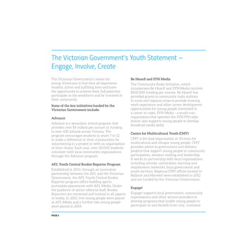 PAGE 6
The Victorian Government’s vision for
young Victorians is that they all experience
healthy, active and fulfilling lives and have
the opportunity to achieve their full potential,
participate in the workforce and be involved in
their community.
Some of the key initiatives funded by the
Victorian Government include:
Advance
Advance is a secondary school program that
provides over $4 million per annum in funding
to over 420 schools across Victoria. The
program encourages students in years 7 to 12
to make a difference in their communities by
volunteering in a project or with an organisation
of their choice. Each year, over 20,000 students
volunteer with local community organisations
through the Advance program.
AFL Youth Central Rookie Reporter Program
Established in 2012, through an innovative
partnership between the AFL and the Victorian
Government, the AFL Youth Central Rookie
Reporter program offers budding sports
journalists placements with AFL Media. Under
the guidance of senior editorial staff, Rookie
Reporters are mentored and trained in all aspects
of media. In 2013, five young people were placed
at AFL Media and a further two young people
were placed in 2014.
The Victorian Government’s Youth Statement –
Engage, Involve, Create
Be Heard! and SYN Media
The Community Radio Initiative, which
incorporates Be Heard! and SYN Media receives
$100,000 funding per annum. Be Heard! has
provided grants to community radio stations
in rural and regional areas to provide training,
work experience and other career development
opportunities for young people interested in
a career in radio. SYN Media - a youth-run
organisation that operates the SYN FM radio
station also supports young people to develop
broadcast media skills.
Centre for Multicultural Youth (CMY)
CMY is the lead organisation in Victoria for
multicultural and refugee young people. CMY
provides advice to government and delivers
projects that support young people in community
participation, decision-making and leadership.
It works in partnership with local organisations
including schools, universities, learning and
employment networks, local government and
youth services. Regional CMY offices located in
Ballarat and Morwell were established in 2012
and are funded by the Victorian Government.
Engage!
Engage! supports local government, community
organisations and other service providers to
develop programs that enable young people to
participate in and benefit from civic, economic
 