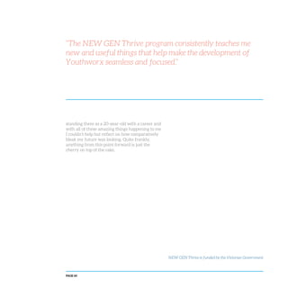 PAGE 60
standing there as a 20-year-old with a career and
with all of these amazing things happening to me
I couldn’t help but reflect on how comparatively
bleak my future was looking. Quite frankly,
anything from this point forward is just the
cherry on top of the cake.
NEW GEN Thrive is funded by the Victorian Government
“The NEW GEN Thrive program consistently teaches me
new and useful things that help make the development of
Youthworx seamless and focused.”
 