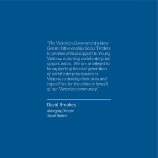 PAGE 61
David Brookes
Managing Director
Social Traders
“The Victorian Government’s New
Gen initiative enables Social Traders
to provide critical support to Young
Victorians pursing social enterprise
opportunities. We are privileged to
be supporting the next generation
of social enterprise leaders in
Victoria to develop their skills and
capabilities for the ultimate benefit
of our Victorian community.”
 