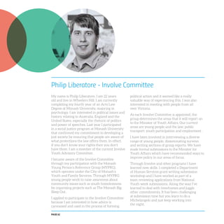 PAGE 62
Philip Liberatore - Involve Committee
My name is Philip Liberatore. I am 22 years
old and live in Wheelers Hill. I am currently
completing my fourth year of an Arts Law
Degree at Monash University, majoring in
psychology. I am interested in political issues and
history relating to Australia, England and the
United States, especially the rhetoric of politics
and power of speeches. Last year I participated
in a social justice program at Monash University
that confirmed my commitment to developing a
just society by ensuring that people are aware of
what protections the law offers them. In effect,
if you don’t know your rights then you don’t
have them. I am a member of the current Involve
Youth Advisory Committee.
I became aware of the Involve Committee
through my participation with the Monash
Young Person’s Reference Group (MYPRG),
which operates under the City of Monash’s
Youth and Family Services. Through MYPRG
young people work to raise awareness about
community issues such as youth homelessness
by organising projects such as The Monash Big
Sleep Out.
I applied to participate in the Involve Committee
because I am interested in how advice is
canvassed and used in the process of forming
political action and it seemed like a really
valuable way of experiencing this. I was also
interested in meeting with people from all
over Victoria.
As each Involve Committee is appointed, the
group determines the areas that it will report on
to the Minister of Youth Affairs. Our current
areas are young people and the law; public
transport; youth participation and employment .
I have been involved in interviewing a diverse
range of young people, disseminating surveys
and writing sections of group reports. We have
made formal submissions to the Minister for
Youth Affairs which have recommended ways to
improve policy in our areas of focus.
Through Involve and other programs I have
learned new skills. I completed a Department
of Human Services grant writing submission
workshop and I have worked as part of a
team reviewing applications from National
Youth week submissions. Along the way I’ve
learned to deal with timeframes and juggle
other commitments. It has been challenging
at submission time but you learn to do a
Michelangelo and just keep working into
the night.
 