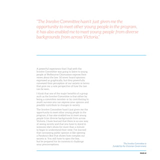PAGE 63
“The Involve Committee hasn’t just given me the
opportunity to meet other young people in the program,
it has also enabled me to meet young people from diverse
backgrounds from across Victoria.”
A powerful experience that I had with the
Involve Committee was going to listen to young
people at Melbourne Citymission express their
views about the law. I’d never heard opinions
expressed as graphically, but they powerfully
conveyed their perception of our society in terms
that gave me a new perspective of how the law
can be seen.
I think that one of the major benefits of a group
such as the Involve Committee is that either by
being a committee member or by contributing to
youth surveys you can express your opinion and
possibly contribute to changes in society.
The Involve Committee hasn’t just given me the
opportunity to meet other young people in the
program, it has also enabled me to meet young
people from diverse backgrounds from across
Victoria. I have learned that there is no one way
of seeing society and that you have to stand in
someone else’s shoes for more than a minute
to begin to understand their view. I’ve learned
that canvassing public opinion is like opening
a Pandora’s Box that shows how complex our
society is. You still have to open the box,
but be prepared for its contents to challenge
your preconceptions. The Involve Committee is
funded by the Victorian Government
 