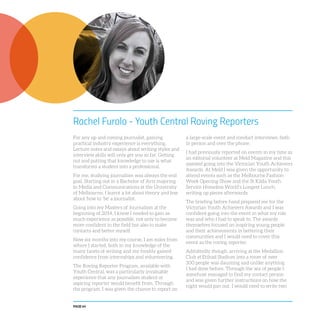 PAGE 64
Rachel Furolo - Youth Central Roving Reporters
For any up and coming journalist, gaining
practical industry experience is everything.
Lecture notes and essays about writing styles and
interview skills will only get you so far. Getting
out and putting that knowledge to use is what
transforms a student into a professional.
For me, studying journalism was always the end
goal. Starting out in a Bachelor of Arts majoring
in Media and Communications at the University
of Melbourne, I learnt a lot about theory and less
about how to ‘be’ a journalist.
Going into my Masters of Journalism at the
beginning of 2014, I knew I needed to gain as
much experience as possible, not only to become
more confident in the field but also to make
contacts and better myself.
Now six months into my course, I am miles from
where I started, both in my knowledge of the
many facets of writing and my freshly gained
confidence from internships and volunteering.
The Roving Reporter Program, available with
Youth Central, was a particularly invaluable
experience that any journalism student or
aspiring reporter would benefit from. Through
the program, I was given the chance to report on
a large-scale event and conduct interviews, both
in person and over the phone.
I had previously reported on events in my time as
an editorial volunteer at Meld Magazine and this
assisted going into the Victorian Youth Achievers
Awards. At Meld I was given the opportunity to
attend events such as the Melbourne Fashion
Week Opening Show and the St Kilda Youth
Service Homeless World’s Longest Lunch,
writing up pieces afterwards.
The briefing before hand prepared me for the
Victorian Youth Achievers Awards and I was
confident going into the event in what my role
was and who I had to speak to. The awards
themselves focused on inspiring young people
and their achievements in bettering their
communities and I would need to cover this
event as the roving reporter.
Admittedly though, arriving at the Medallion
Club at Etihad Stadium into a room of over
300 people was daunting and unlike anything
I had done before. Through the sea of people I
somehow managed to find my contact person
and was given further instructions on how the
night would pan out. I would need to write two
 