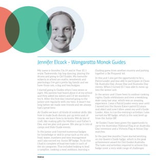 PAGE 66
Jennifer Elcock - Wangaratta Monak Guides
My name is Jennifer, I’m 14 and in Year 10. I
enjoy Taekwondo, hip hop dancing, playing the
drums and going to Girl Guides. My favourite
subjects at school are maths, woodwork and
psychology. I’ve got a pretty big family and we
have three cats, a dog and two budgies.
I started going to Guides when I was seven or
eight. My parents had heard about it at my school
and they asked my sisters and I if we wanted to
try it. After the first day I started going to the
junior unit regularly with my twin. It wasn’t too
long before we made new friends and we always
had a great time.
At Guides we learn all kinds of outdoor skills, like
how to make bush donuts, put up tents and, of
course, we learn how to tie knots. We do lots of
craft, like making gifts for Mother’s and Father’s
Day, and we play unit games. We also go to lots of
camps and State Guide events.
In the junior unit I earned numerous badges
for knowledge or skill in areas such as the arts,
food, water, numbers and time management
and I also earned my Junior BP badge. To do this
I had to complete at least two tasks in each of
the six categories. This included helping to lead
a campfire, cooking a meal outdoors, learning a
Guiding game from another country and putting
together a ‘Be Prepared’ kit.
In this unit I also got the opportunity to be a
Patrol Leader and was able to participate in Clean
Up Australia Day, Anzac Day and Australia Day
events. When I turned 10, I was able to move up
into the senior unit.
In the senior unit I have been to outdoor cooking
nights, Guide celebrations and even a weeklong
state camp last year, which was an amazing
experience. I was a Patrol Leader every year until
I moved into the Honey Eaters patrol (13 years
and older) and now I often assist my unit’s Guide
Leader, Alex, to run the evening’s activities. I also
earned my BP badge, which is the next level up
from the Junior BP.
At Guides I have been given the opportunity to
carry the Australian National Flag at an Australia
Day ceremony and a Victoria Flag at Anzac Day
marches.
In the past few months I have started working
on my Queen’s Guide badge, which is the peak
achievement award for Girl Guides Australia.
The tasks and activities required to achieve this
badge cover a very wide range of challenges
 