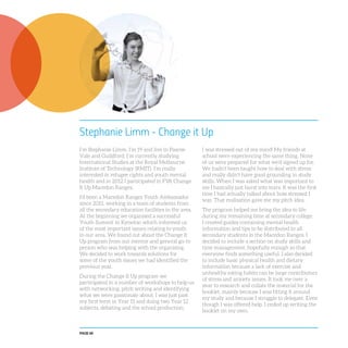 PAGE 68
Stephanie Limm - Change it Up
I’m Stephanie Limm, I’m 19 and live in Pascoe
Vale and Guildford. I’m currently studying
International Studies at the Royal Melbourne
Institute of Technology (RMIT). I’m really
interested in refugee rights and youth mental
health and in 2012 I participated in FYA Change
It Up Macedon Ranges.
I’d been a Macedon Ranges Youth Ambassador
since 2011, working in a team of students from
all the secondary education facilities in the area.
At the beginning we organised a successful
Youth Summit in Kyneton which informed us
of the most important issues relating to youth
in our area. We found out about the Change It
Up program from our mentor and general go-to
person who was helping with the organising.
We decided to work towards solutions for
some of the youth issues we had identified the
previous year.
During the Change It Up program we
participated in a number of workshops to help us
with networking, pitch writing and identifying
what we were passionate about. I was just past
my first term in Year 11 and doing two Year 12
subjects, debating and the school production;
I was stressed out of my mind! My friends at
school were experiencing the same thing. None
of us were prepared for what we’d signed up for.
We hadn’t been taught how to deal with stress
and really didn’t have good grounding in study
skills. When I was asked what was important to
me I basically just burst into tears. It was the first
time I had actually talked about how stressed I
was. That realisation gave me my pitch idea.
The program helped me bring the idea to life
during my remaining time at secondary college.
I created guides containing mental health
information and tips to be distributed to all
secondary students in the Macedon Ranges. I
decided to include a section on study skills and
time management, hopefully enough so that
everyone finds something useful. I also decided
to include basic physical health and dietary
information because a lack of exercise and
unhealthy eating habits can be large contributors
of stress and anxiety issues. It took me over a
year to research and collate the material for the
booklet, mainly because I was fitting it around
my study and because I struggle to delegate. Even
though I was offered help, I ended up writing the
booklet on my own.
 