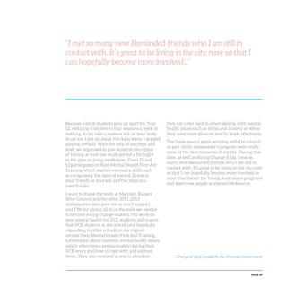 PAGE 69
“I met so many new likeminded friends who I am still in
contact with. It’s great to be living in the city now so that I
can hopefully become more involved...”
Because a lot of students give up sport for Year
12, reducing from two to four sessions a week to
nothing, it can take a massive toll on your body
(trust me, I put on about five kilos when I stopped
playing netball). With the help of teachers and
staff, we organised to give students the option
of having at least one study period a fortnight
in the gym or doing meditation. Years 11 and
12 participated in Teen Mental Health First Aid
Training which teaches necessary skills such
as recognising the signs of mental illness in
your friends or yourself and the steps you
need to take.
I want to thank the team at Macedon Ranges
Shire Council and the other 2011-2013
ambassadors who gave me so much support
and FYA for giving all of us the tools we needed
to become young change-makers. My work on
teen mental health for VCE students will ensure
that VCE students at my school (and hopefully
expanding to other schools in my region)
receive Teen Mental Health First Aid Training,
information about common mental health issues
which effect teens predominately during their
VCE years and how to cope with and address
them. They also received access to a booklet
they can refer back to when dealing with mental
health issues such as stress and anxiety or when
they need more ideas on how to study effectively.
The three years I spent working with the council
as part of the ambassador’s program were really
some of the best moments of my life. During that
time, as well as during Change It Up, I met so
many new likeminded friends who I am still in
contact with. It’s great to be living in the city now
so that I can hopefully become more involved in
more Foundation for Young Australians programs
and meet new people in vibrant Melbourne.
Change It Up is funded by the Victorian Government
 