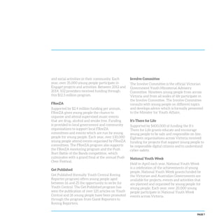 PAGE 7
and social activities in their community. Each
year, over 35,000 young people participate in
Engage! projects and activities. Between 2012 and
2014, 102 providers received funding through
this $12.3 million program.
FReeZA
Supported by $2.4 million funding per annum,
FReeZA gives young people the chance to
organise and attend supervised music events
that are drug, alcohol and smoke free. Funding
is provided to local government and community
organisations to support local FReeZA
committees and events which are run by young
people for young people. Each year, over 130,000
young people attend events organised by FReeZA
committees. The FReeZA program also supports
the FReeZA mentoring program and the Push
Start Battle of the Bands competition, which
culminates with a grand final at the annual Push
Over Festival.
Get Published
Get Published (formally Youth Central Roving
Reporter program) offers young people aged
between 16 and 25 the opportunity to write for
Youth Central. The Get Published program has
seen the publication of over 125 articles on Youth
Central and 26 young people have been promoted
through the program from Guest Reporters to
Roving Reporters.
Involve Committee
The Involve Committee is the official Victorian
Government Youth Ministerial Advisory
Committee. Nineteen young people from across
Victoria and from all walks of life participate in
the Involve Committee. The Involve Committee
consults with young people on different topics
and develops advice which is formally presented
to the Minister for Youth Affairs.
It’s There for Life
Supported by $400,000 of funding the It’s
There for Life grants educate and encourage
young people to be safe and responsible on line.
Eighteen organisations across Victoria received
funding for projects that support young people to
be responsible digital citizens and to understand
cyber-safety.
National Youth Week
Held in April each year, National Youth Week
is a celebration of the achievements of young
people. National Youth Week grants funded by
the Victorian and Australian Governments are
available for projects, events and activities that
are planned and organised by young people for
young people. Each year, over 20,000 young
people participate in National Youth Week
events across Victoria.
 