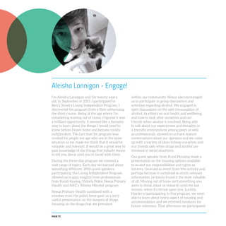 PAGE 70
Aleisha Lannigan - Engage!
I’m Aleisha Lannigan and I’m twenty years
old. In September of 2013, I participated in
Berry Street’s Living Independent Program. I
discovered the program from a flyer advertising
the short course. Being at the age where I’m
considering moving out of home, I figured it was
a brilliant opportunity. It seemed like a fantastic
way to learn about the things I would need to
know before I leave home and become totally
independent. The fact that the program was
created for people my age who are in the same
situation as me made me think that it would be
valuable and relevant. It would be a great way to
gain knowledge of the things that nobody seems
to tell you about until you’re faced with them.
During the three-day program we covered a
vast range of topics. Each day we learned about
something different. With guest speakers
participating, the Living Independent Program
allowed us to gain insights from professionals
from Rural Housing, Victoria Police, Nexus Primary
Health and ANZ’s ‘Money Minded’ program.
Nexus Primary Health combined with a
member from the police force gave us a very
useful presentation on the dangers of drugs,
focusing on the drugs that are prevalent
within our community. Nexus also encouraged
us to participate in group discussions and
activities regarding alcohol. We engaged in
open discussions on the safe consumption of
alcohol, its effects on our health and wellbeing,
and how to look after ourselves and our
friends when alcohol is involved. Being able
to talk about our experiences and thoughts in
a friendly environment among peers as well
as professionals, allowed to us have mature
conversations about our opinions and we came
up with a variety of ideas to keep ourselves and
our friends safe when drugs and alcohol are
involved in social situations.
Our guest speaker from Rural Housing made a
presentation on the housing options available
to us and our responsibilities and rights as
tenants. I learned so much from this activity and,
perhaps because it contained so much relevant
information, certainly found it the most valuable
of all. Moving out of home isn’t something you
seem to think about or research until the last
minute, when it’s thrust upon you. Luckily,
thanks to participating in this program, we were
able to learn about every aspect of housing and
accommodation and we received handouts for
future reference. That afternoon we participated
 