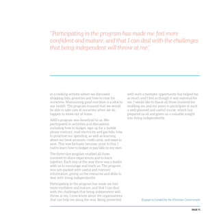 PAGE 71
“Participating in the program has made me feel more
confident and mature, and that I can deal with the challenges
that being independent will throw at me.”
in a cooking activity where we discussed
shopping lists, groceries and how to cook for
ourselves. Maintaining good nutrition is a vital to
our health. The program ensured that we would
be able to take care of ourselves when we do
happen to move out of home.
ANZ’s program was beneficial to us. We
participated in activities and discussions
including how to budget, sign up for a mobile
phone contract, read electricity and gas bills, how
to prioritise our spending, as well as learning
about our bank accounts, credit cards, and ways to
save. This was fantastic because, prior to this, I
had to learn how to budget or pay bills on my own.
The three-day program enabled all those
involved to share experiences and to learn
together. Each step of the way there was a leader
with us to encourage and teach us. The program
was jam-packed with useful and relevant
information, giving us the resources and skills to
deal with living independently.
Participating in the program has made me feel
more confident and mature, and that I can deal
with the challenges that being independent will
throw at me. I now know about the organisations
that can help me along the way. Being presented
with such a fantastic opportunity has helped me
so much and I feel as though it was essential for
me. I would like to thank all those involved for
enabling me and my peers to participate in such
a well-planned and useful course, which has
prepared us all and given us a valuable insight
into living independently.
Engage! is funded by the Victorian Government
 