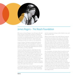 PAGE 72
James Rogers - The Reach Foundation
My name is James Rogers. I am 18 years old and
have recently moved out of home in Geelong
to Parkville. I finished Year 12 last year and am
currently not studying because I’m unsure what
I want to do with my future. I love footy and
hanging out with my mates on the weekends.
I was 15 when I first got involved with Reach.
I didn’t really have a lot of guidance; I was an
angry kid and I wasn’t going down a very good
path at all. I was getting suspended from school
and looking at being expelled.
I went to a Reach program called Heroes Day,
which at the time was run by Jim Stynes. Jim
saw that I was quite disengaged. He made me
stand up in front of everyone and asked me one
simple question: “Who are you?” I had no idea
how to answer that and he facilitated me to a
point of honesty and, for me, it was the first time
a male had really seemed keen to know a bit
more about me than surface level stuff. Jim then
followed me up and made sure I went on a Reach
camp. He really ‘had my back’.
I ended up becoming crew at Reach and the older
guys really looked out for me. I never thought I
would be in the position I am in now. All it took
was for someone to have a bit of faith in me and
show me the way.
When I heard about the Locker Room program
I was keen as a bean to be a part of it because
of how much I lacked male guidance growing
up. These days there are a lot of broken homes
and I can relate to that, as well as a lot of other
common themes that come up for young men.
And, as someone who is still in their age bracket,
I know how important it is to speak about how
we are really feeling and what’s actually going on
in our lives.
As a Facilitator of Locker Room my job is to set
up activities and guide discussions where the
boys can be more aware of the male stereotype
and how that plays out in day-to-day life. With
that discussion comes the other side which is to
challenge that stereotype a little bit and speak
about the things we wouldn’t normally talk
about, such as self image, sexuality, intimacy
and family issues. A lot of the time it’s awkward
to talk about at first, but once someone is brave
enough to open up it gives permission to the rest
of the group to do so. I know how important it is
to ‘vent’ sometimes and Locker Room provides
that opportunity.
 