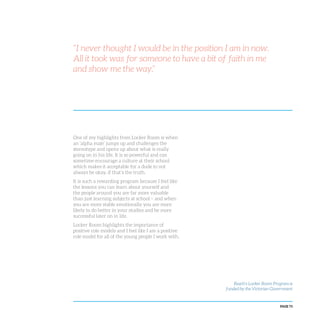 PAGE 73
“I never thought I would be in the position I am in now.
All it took was for someone to have a bit of faith in me
and show me the way.”
One of my highlights from Locker Room is when
an ‘alpha male’ jumps up and challenges the
stereotype and opens up about what is really
going on in his life. It is so powerful and can
sometime encourage a culture at their school
which makes it acceptable for a dude to not
always be okay, if that’s the truth.
It is such a rewarding program because I feel like
the lessons you can learn about yourself and
the people around you are far more valuable
than just learning subjects at school – and when
you are more stable emotionally you are more
likely to do better in your studies and be more
successful later on in life.
Locker Room highlights the importance of
positive role models and I feel like I am a positive
role model for all of the young people I work with.
Reach’s Locker Room Program is
funded by the Victorian Government
 