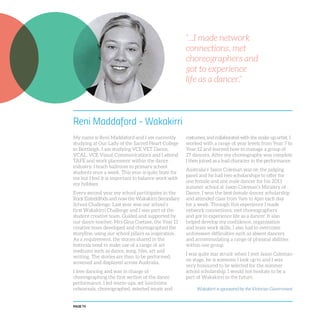 PAGE 74
Reni Maddaford - Wakakirri
My name is Reni Maddaford and I am currently
studying at Our Lady of the Sacred Heart College
in Bentleigh. I am studying VCE VET Dance,
VCAL, VCE Visual Communications and I attend
TAFE and work placement within the dance
industry. I teach ballroom to primary school
students once a week. This year is quite busy for
me but I feel it is important to balance work with
my hobbies.
Every second year my school participates in the
Rock Eisteddfods and now the Wakakirri Secondary
School Challenge. Last year was our school’s
first Wakakirri Challenge and I was part of the
student creative team. Guided and supported by
our dance teacher, Mrs Gina Coetzee, the Year 11
creative team developed and choreographed the
storyline, using our school pillars as inspiration.
As a requirement, the stories shared in the
festivals need to make use of a range of art
mediums such as dance, song, film, art and
writing. The stories are then to be performed,
screened and displayed across Australia.
I love dancing and was in charge of
choreographing the first section of the dance
performance. I led warm-ups, set lunchtime
rehearsals, choreographed, selected music and
costumes, and collaborated with the make-up artist. I
worked with a range of year levels from Year 7 to
Year 12 and learned how to manage a group of
27 dancers. After my choreography was complete
I then joined as a lead character in the performance.
Australia’s Jason Coleman was on the judging
panel and he had two scholarships to offer for
one female and one male dancer for his 2013
summer school at Jason Coleman’s Ministry of
Dance. I won the best female dancer scholarship
and attended class from 9am to 4pm each day
for a week. Through this experience I made
network connections, met choreographers
and got to experience life as a dancer. It also
helped develop my confidence, organisation
and team work skills. I also had to overcome
unforeseen difficulties such as absent dancers
and accommodating a range of physical abilities
within one group.
I was quite star struck when I met Jason Coleman
on stage, he is someone I look up to and I was
very honoured to be selected for the summer
school scholarship. I would not hesitate to be a
part of Wakakirri in the future.
“...I made network
connections, met
choreographers and
got to experience
life as a dancer.”
Wakakirri is sponsored by the Victorian Government
 