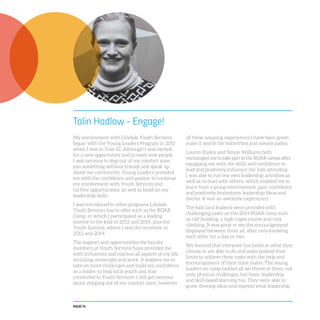 PAGE 76
Talin Hadlow - Engage!
My involvement with Lilydale Youth Services,
began with the Young Leaders Program in 2011
when I was in Year 12. Although I was excited
for a new opportunity and to meet new people,
I was nervous to step out of my comfort zone,
join something without friends and speak up
about our community. Young Leaders provided
me with the confidence and passion to continue
my involvement with Youth Services and
further opportunities, as well as build on my
leadership skills.
I was introduced to other programs Lilydale
Youth Services has to offer such as the ROAR
Camp, in which I participated as a leading
mentor to the kids in 2012 and 2014, plus the
Youth Summit, where I was the co-emcee in
2012 and 2014.
The support and opportunities the faculty
members at Youth Services have provided me
with influences and reaches all aspects of my life,
including university and work. It inspires me to
take on more challenges and build my confidence
as a leader, to help local youth and stay
connected to Youth Services. I still get nervous
about stepping out of my comfort zone, however
all these amazing experiences I have been given
make it worth the butterflies and sweaty palms.
Lauren Eudey and Simon Williams both
encouraged me to take part in the ROAR camps after
equipping me with the skills and confidence to
lead and positively influence the kids attending.
I was able to run my own leadership activities as
well as co-lead with others, which enabled me to
learn from a group environment, gain confidence
and positively brainstorm leadership ideas and
events. It was an awesome experience!
The kids (and leaders) were provided with
challenging tasks on the 2014 ROAR camp such
as raft building, a high ropes course and rock
climbing. It was great to see the encouragement
displayed between them all, after only knowing
each other for a day or two.
We learned that everyone has limits in what they
choose or are able to do and some pushed their
limits to achieve these tasks with the help and
encouragement of their team mates. The young
leaders on camp tackled all we threw at them; not
only physical challenges, but team, leadership
and skill-based learning too. They were able to
grow, develop ideas and express what leadership
 