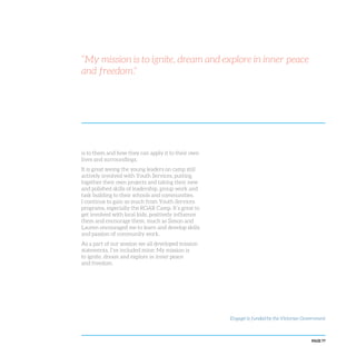 PAGE 77
“My mission is to ignite, dream and explore in inner peace
and freedom.”
is to them and how they can apply it to their own
lives and surroundings.
It is great seeing the young leaders on camp still
actively involved with Youth Services, putting
together their own projects and taking their new
and polished skills of leadership, group work and
task building to their schools and communities.
I continue to gain so much from Youth Services
programs, especially the ROAR Camp. It’s great to
get involved with local kids, positively influence
them and encourage them, much as Simon and
Lauren encouraged me to learn and develop skills
and passion of community work.
As a part of our session we all developed mission
statements, I’ve included mine: My mission is
to ignite, dream and explore in inner peace
and freedom.
Engage! is funded by the Victorian Government
 