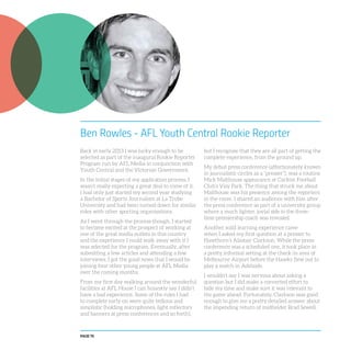 PAGE 78
Ben Rowles - AFL Youth Central Rookie Reporter
Back in early 2013 I was lucky enough to be
selected as part of the inaugural Rookie Reporter
Program run by AFL Media in conjunction with
Youth Central and the Victorian Government.
In the initial stages of my application process, I
wasn’t really expecting a great deal to come of it.
I had only just started my second year studying
a Bachelor of Sports Journalism at La Trobe
University and had been turned down for similar
roles with other sporting organisations.
As I went through the process though, I started
to become excited at the prospect of working at
one of the great media outlets in this country
and the experience I could walk away with if I
was selected for the program. Eventually, after
submitting a few articles and attending a few
interviews, I got the good news that I would be
joining four other young people at AFL Media
over the coming months.
From my first day walking around the wonderful
facilities at AFL House I can honestly say I didn’t
have a bad experience. Some of the roles I had
to complete early on were quite tedious and
simplistic (holding microphones, light reflectors
and banners at press conferences and so forth),
but I recognise that they are all part of getting the
complete experience, from the ground up.
My debut press conference (affectionately known
in journalistic circles as a “presser”), was a routine
Mick Malthouse appearance at Carlton Football
Club’s Visy Park. The thing that struck me about
Malthouse was his presence among the reporters
in the room. I shared an audience with him after
the press conference as part of a university group
where a much lighter, jovial side to the three-
time-premiership coach was revealed.
Another solid learning experience came
when I asked my first question at a presser to
Hawthorn’s Alastair Clarkson. While the press
conference was a scheduled one, it took place in
a pretty informal setting at the check-in area of
Melbourne Airport before the Hawks flew out to
play a match in Adelaide.
I wouldn’t say I was nervous about asking a
question but I did make a concerted effort to
bide my time and make sure it was relevant to
the game ahead. Fortunately, Clarkson was good
enough to give me a pretty detailed answer about
the impending return of midfielder Brad Sewell.
 